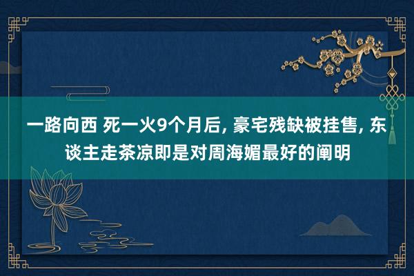 一路向西 死一火9个月后， 豪宅残缺被挂售， 东谈主走茶凉即是对周海媚最好的阐明