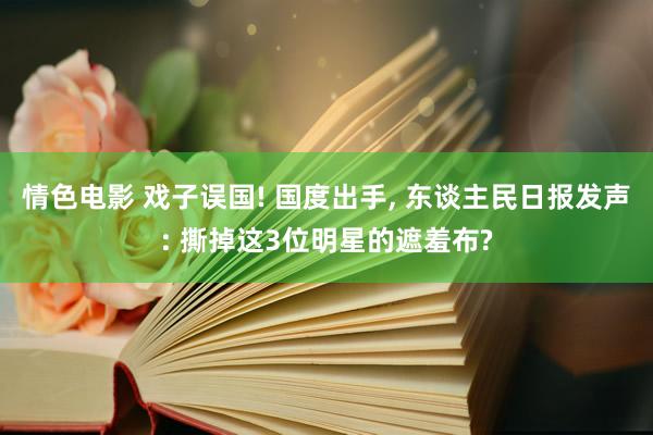 情色电影 戏子误国! 国度出手， 东谈主民日报发声: 撕掉这3位明星的遮羞布?