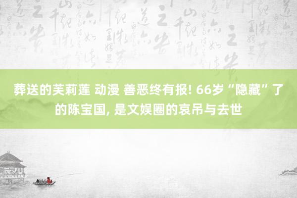 葬送的芙莉莲 动漫 善恶终有报! 66岁“隐藏”了的陈宝国， 是文娱圈的哀吊与去世