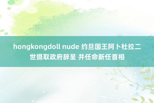 hongkongdoll nude 约旦国王阿卜杜拉二世摄取政府辞呈 并任命新任首相