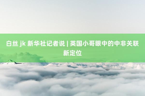 白丝 jk 新华社记者说 | 英国小哥眼中的中非关联新定位