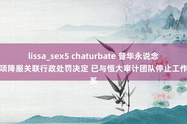 lissa_sex5 chaturbate 普华永说念：强项降服关联行政处罚决定 已与恒大审计团队停止工作关系