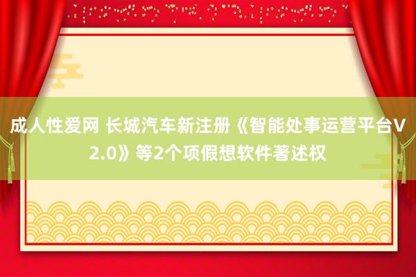 成人性爱网 长城汽车新注册《智能处事运营平台V2.0》等2个项假想软件著述权