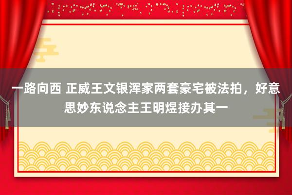 一路向西 正威王文银浑家两套豪宅被法拍，好意思妙东说念主王明煜接办其一