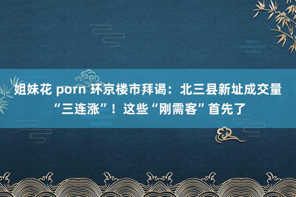 姐妹花 porn 环京楼市拜谒：北三县新址成交量“三连涨”！这些“刚需客”首先了