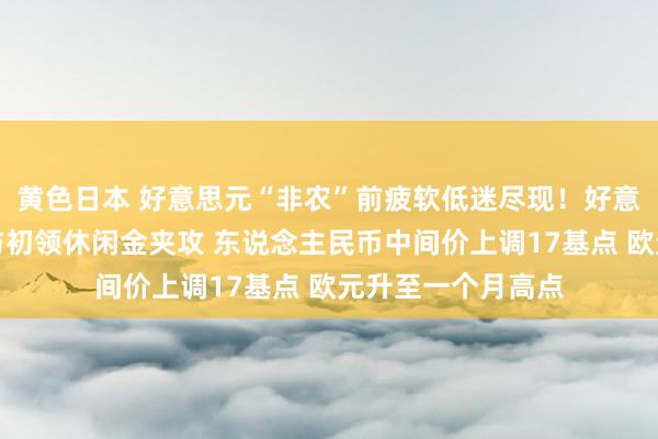 黄色日本 好意思元“非农”前疲软低迷尽现！好意思联储玩忽信号与初领休闲金夹攻 东说念主民币中间价上调17基点 欧元升至一个月高点