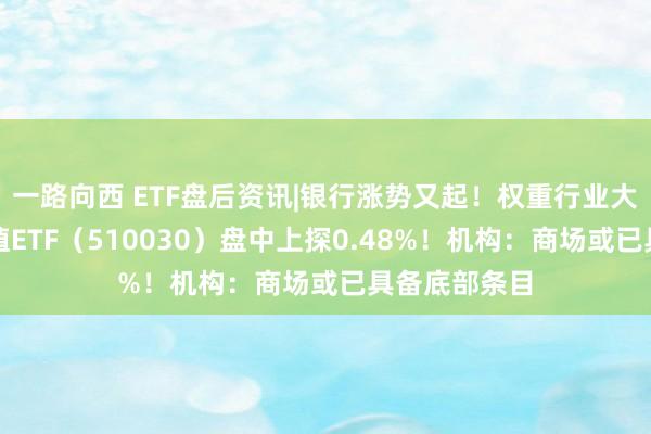 一路向西 ETF盘后资讯|银行涨势又起！权重行业大举吸金，价值ETF（510030）盘中上探0.48%！机构：商场或已具备底部条目