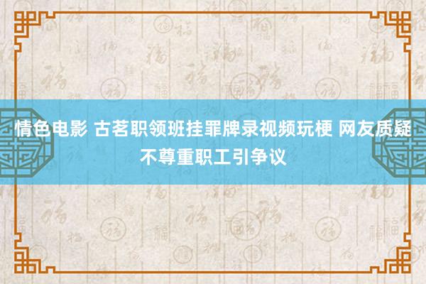 情色电影 古茗职领班挂罪牌录视频玩梗 网友质疑不尊重职工引争议