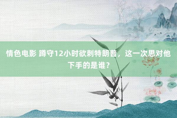 情色电影 蹲守12小时欲刺特朗普，这一次思对他下手的是谁？