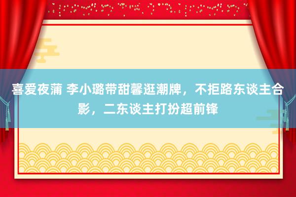 喜爱夜蒲 李小璐带甜馨逛潮牌，不拒路东谈主合影，二东谈主打扮超前锋