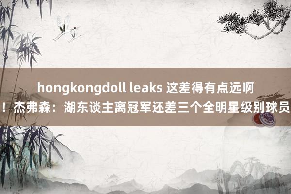 hongkongdoll leaks 这差得有点远啊！杰弗森：湖东谈主离冠军还差三个全明星级别球员