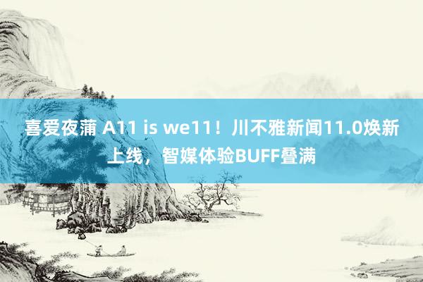 喜爱夜蒲 A11 is we11！川不雅新闻11.0焕新上线，智媒体验BUFF叠满