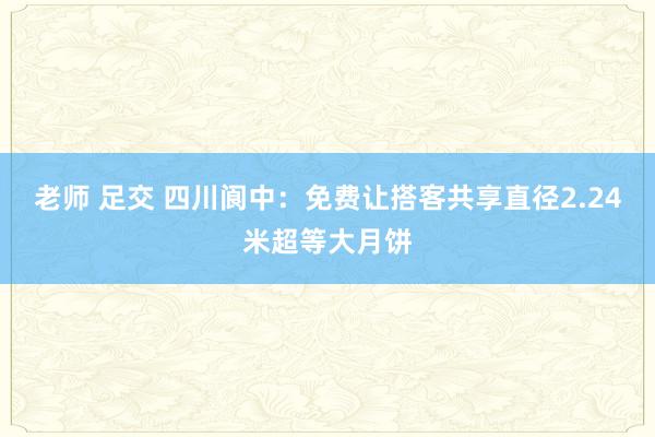 老师 足交 四川阆中：免费让搭客共享直径2.24米超等大月饼