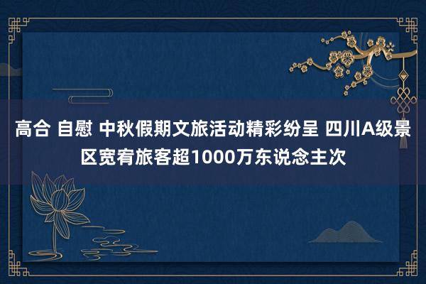 高合 自慰 中秋假期文旅活动精彩纷呈 四川A级景区宽宥旅客超1000万东说念主次