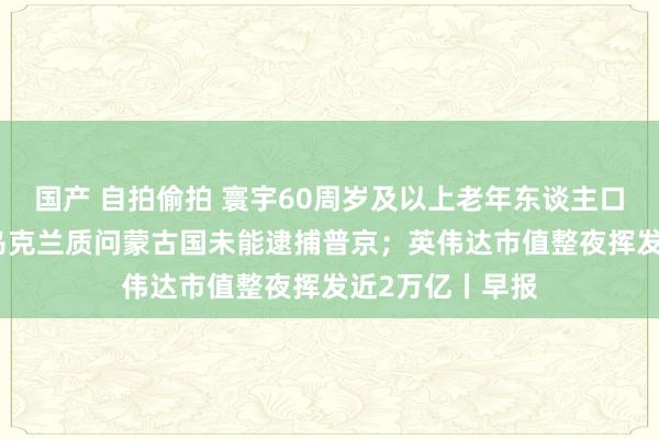 国产 自拍偷拍 寰宇60周岁及以上老年东谈主口占比超20%；乌克兰质问蒙古国未能逮捕普京；英伟达市值整夜挥发近2万亿丨早报