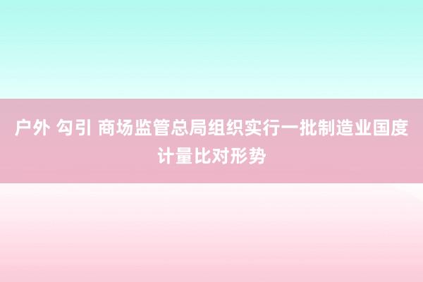 户外 勾引 商场监管总局组织实行一批制造业国度计量比对形势