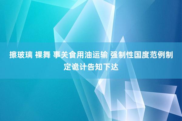 擦玻璃 裸舞 事关食用油运输 强制性国度范例制定诡计告知下达