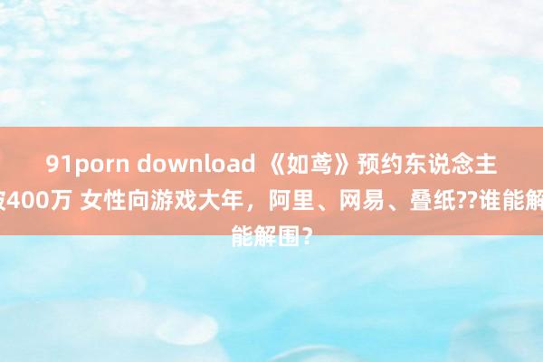 91porn download 《如鸢》预约东说念主数破400万 女性向游戏大年，阿里、网易、叠纸??谁能解围？