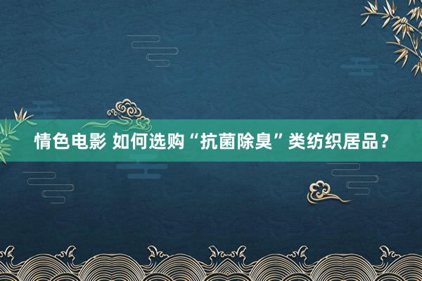 情色电影 如何选购“抗菌除臭”类纺织居品？