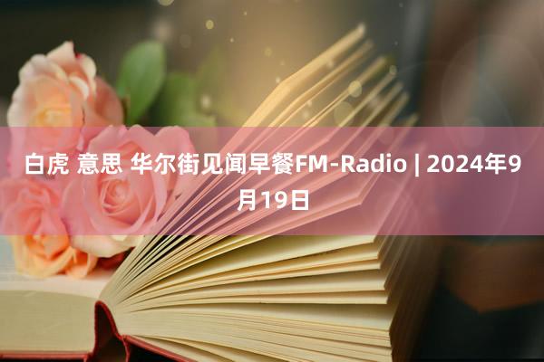 白虎 意思 华尔街见闻早餐FM-Radio | 2024年9月19日