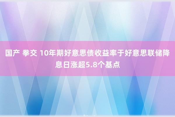 国产 拳交 10年期好意思债收益率于好意思联储降息日涨超5.8个基点