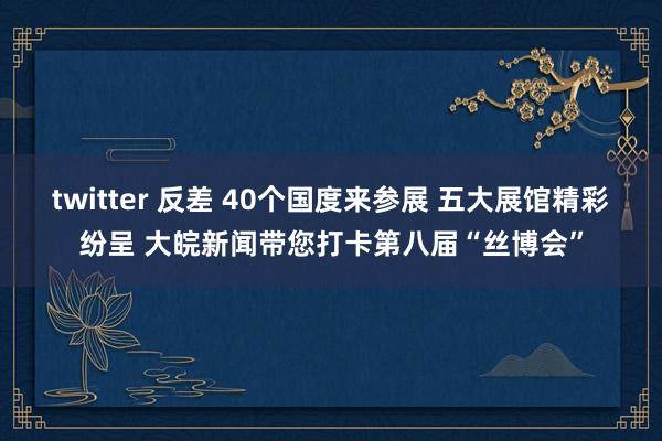 twitter 反差 40个国度来参展 五大展馆精彩纷呈 大皖新闻带您打卡第八届“丝博会”