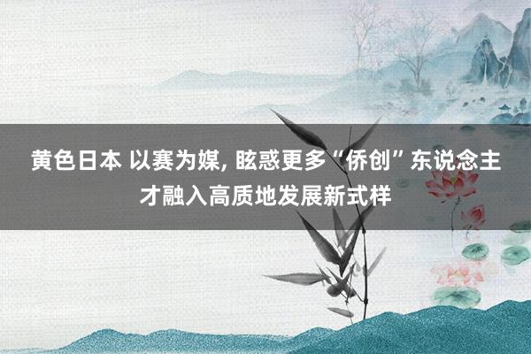 黄色日本 以赛为媒， 眩惑更多“侨创”东说念主才融入高质地发展新式样