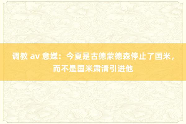 调教 av 意媒：今夏是古德蒙德森停止了国米，而不是国米肃清引进他