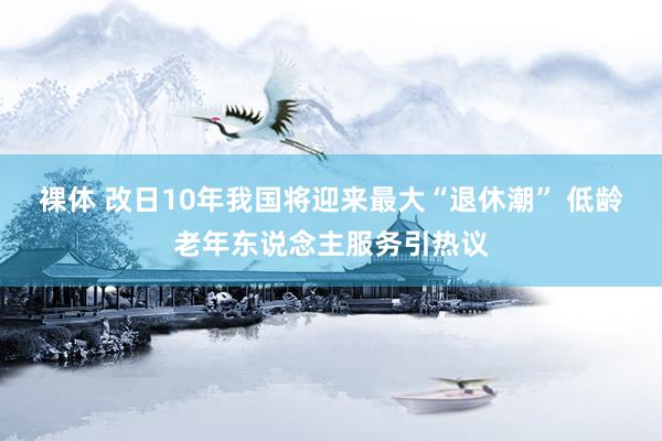 裸体 改日10年我国将迎来最大“退休潮” 低龄老年东说念主服务引热议