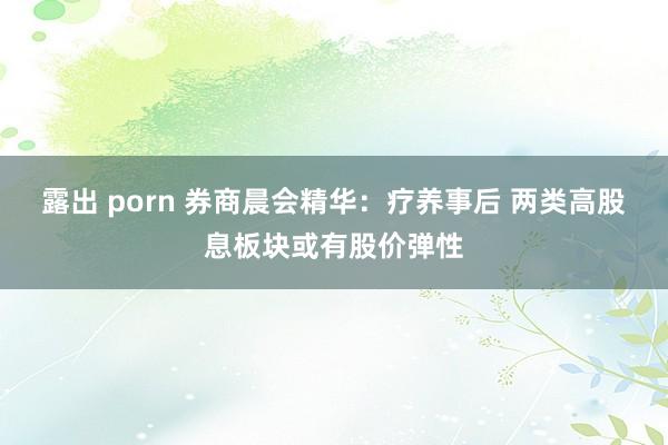 露出 porn 券商晨会精华：疗养事后 两类高股息板块或有股价弹性