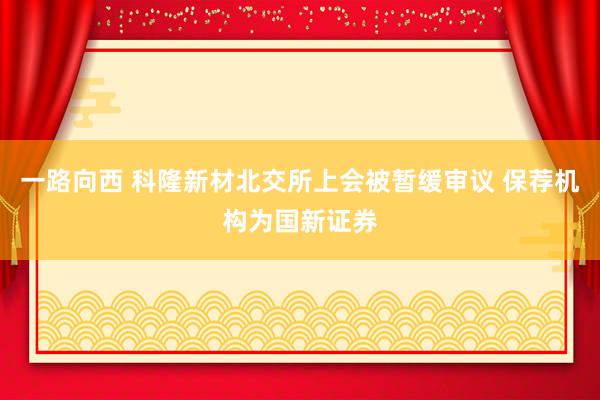 一路向西 科隆新材北交所上会被暂缓审议 保荐机构为国新证券