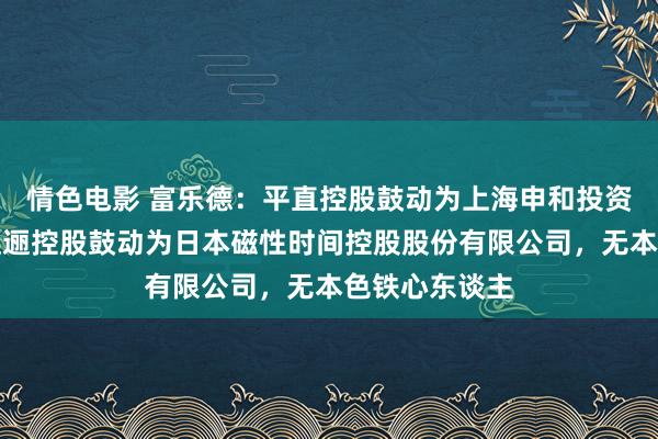 情色电影 富乐德：平直控股鼓动为上海申和投资有限公司，迤逦控股鼓动为日本磁性时间控股股份有限公司，无本色铁心东谈主