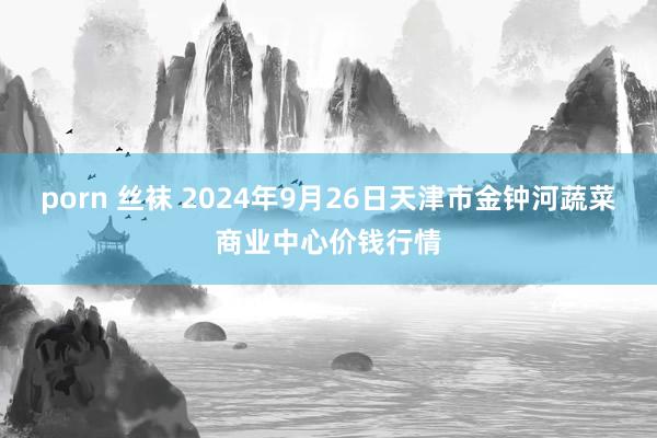 porn 丝袜 2024年9月26日天津市金钟河蔬菜商业中心价钱行情