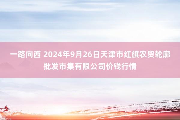 一路向西 2024年9月26日天津市红旗农贸轮廓批发市集有限公司价钱行情