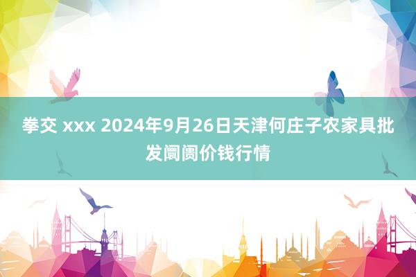 拳交 xxx 2024年9月26日天津何庄子农家具批发阛阓价钱行情