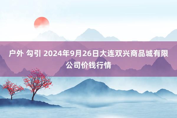 户外 勾引 2024年9月26日大连双兴商品城有限公司价钱行情