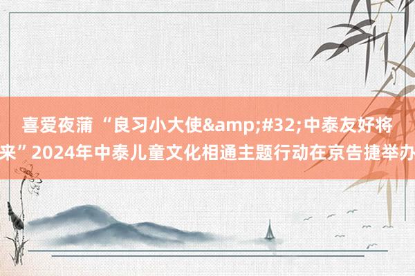 喜爱夜蒲 “良习小大使&#32;中泰友好将来”2024年中泰儿童文化相通主题行动在京告捷举办