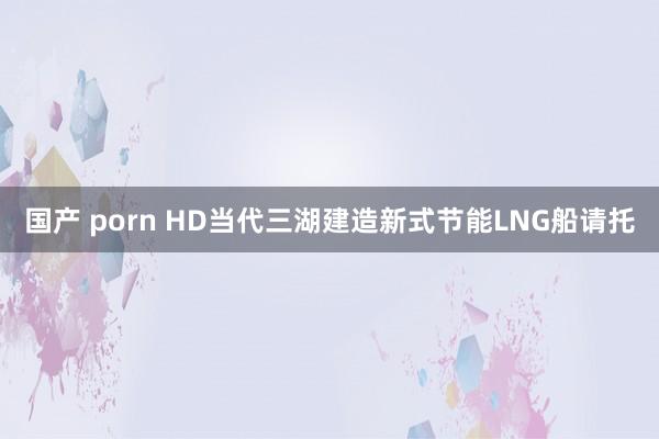 国产 porn HD当代三湖建造新式节能LNG船请托