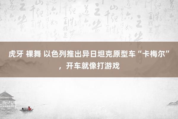 虎牙 裸舞 以色列推出异日坦克原型车“卡梅尔”，开车就像打游戏