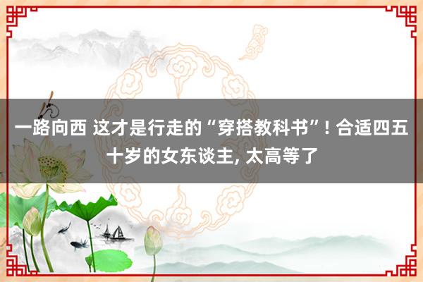 一路向西 这才是行走的“穿搭教科书”! 合适四五十岁的女东谈主， 太高等了