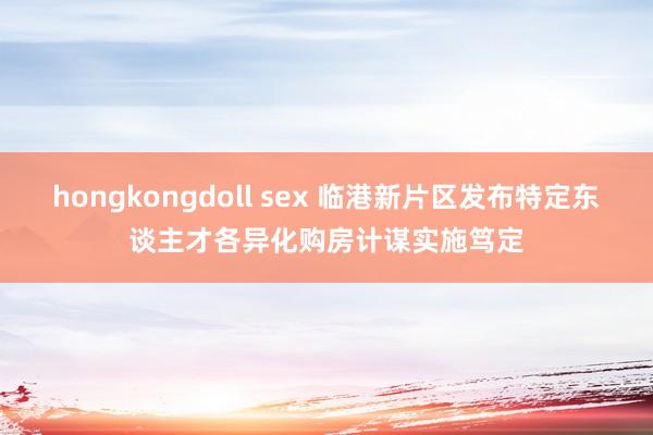 hongkongdoll sex 临港新片区发布特定东谈主才各异化购房计谋实施笃定