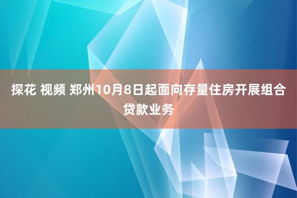 探花 视频 郑州10月8日起面向存量住房开展组合贷款业务