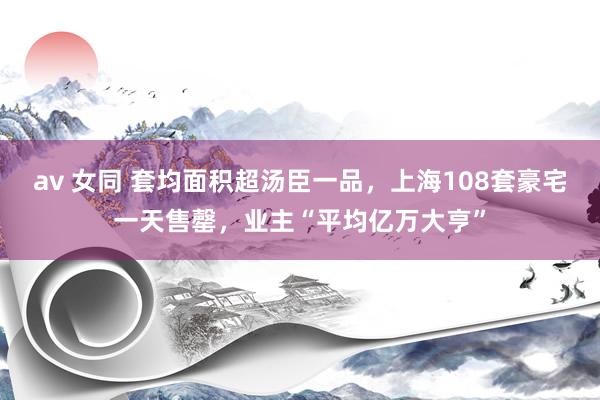 av 女同 套均面积超汤臣一品，上海108套豪宅一天售罄，业主“平均亿万大亨”