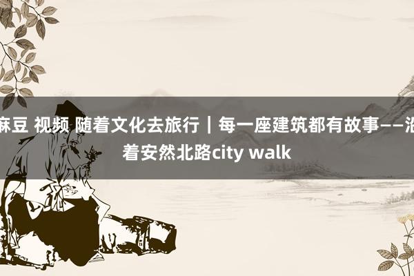 麻豆 视频 随着文化去旅行｜每一座建筑都有故事——沿着安然北路city walk