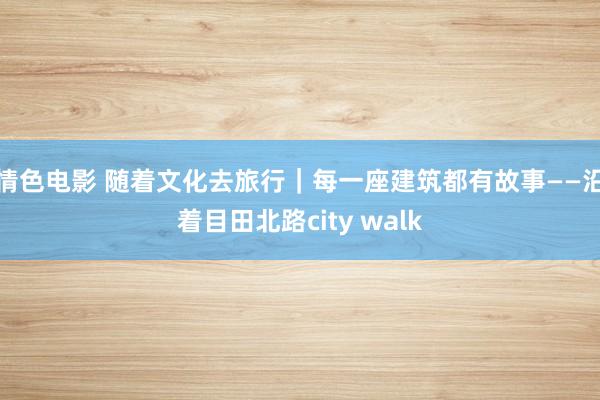 情色电影 随着文化去旅行｜每一座建筑都有故事——沿着目田北路city walk