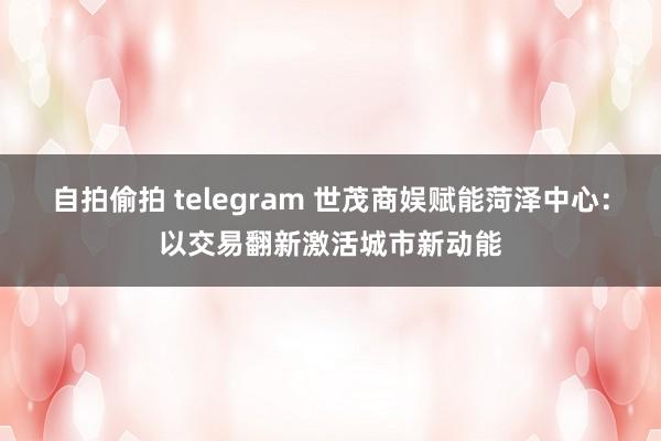 自拍偷拍 telegram 世茂商娱赋能菏泽中心：以交易翻新激活城市新动能