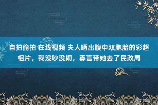 自拍偷拍 在线视频 夫人晒出腹中双胞胎的彩超相片，我没吵没闹，寡言带她去了民政局