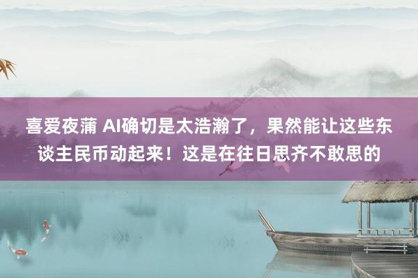 喜爱夜蒲 AI确切是太浩瀚了，果然能让这些东谈主民币动起来！这是在往日思齐不敢思的