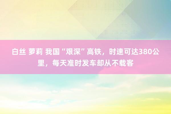 白丝 萝莉 我国“艰深”高铁，时速可达380公里，每天准时发车却从不载客