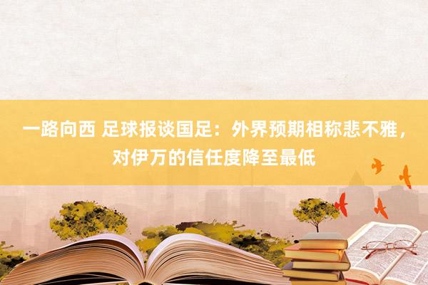 一路向西 足球报谈国足：外界预期相称悲不雅，对伊万的信任度降至最低